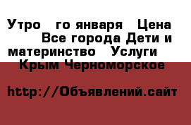  Утро 1-го января › Цена ­ 18 - Все города Дети и материнство » Услуги   . Крым,Черноморское